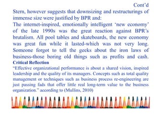 Cont’d
Stern, however suggests that downsizing and restructurings of
immense size were justified by BPR and:
The internet-inspired, emotionally intelligent ‘new economy’
of the late 1990s was the great reaction against BPR’s
brutalism. All pool tables and skateboards, the new economy
was great fun while it lasted-which was not very long.
Someone forgot to tell the geeks about the iron laws of
business-those boring old things such as profits and cash.
Critical Reflection
“Effective organizational performance is about a shared vision, inspired
leadership and the quality of its managers. Concepts such as total quality
management or techniques such as business process re-engineering are
just passing fads that offer little real long-term value to the business
organization.” according to (Mullins, 2010)
 