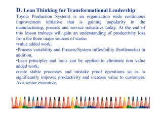 D. Lean Thinking for Transformational Leadership
Toyota Production System) is an organization wide continuous
improvement initiative that is gaining popularity in the
manufacturing, process and service industries today. At the end of
this lesson trainees will gain an understanding of productivity loss
from the three major sources of waste:
•value added work,
•Process variability and Process/System inflexibility (bottlenecks) In
addition,
•Lean principles and tools can be applied to eliminate non value
added work,
create stable processes and mistake proof operations so as to
significantly improve productivity and increase value to customers.
As a senior executive,
 