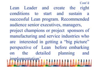 Cont’d
Lean Leader and create the right
conditions to start and sustain a
successful Lean program. Recommended
audience senior executives, managers,
project champions or project sponsors of
manufacturing and service industries who
are interested in getting a “big picture”
perspective of Lean before embarking
on the detailed planning and
implementation’
 