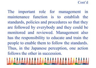 Cont’d
The important role for management in
maintenance function is to establish the
standards, policies and procedures so that they
are followed by everybody and they could be
monitored and reviewed. Management also
has the responsibility to educate and train the
people to enable them to follow the standards.
Thus, in the Japanese perception, one action
follows the other in succession.
 