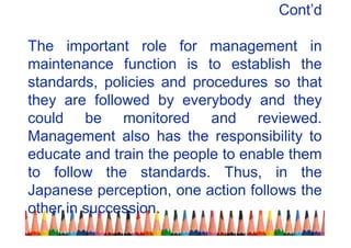 Cont’d
The important role for management in
maintenance function is to establish the
standards, policies and procedures so that
they are followed by everybody and they
could be monitored and reviewed.
Management also has the responsibility to
educate and train the people to enable them
to follow the standards. Thus, in the
Japanese perception, one action follows the
other in succession.
 