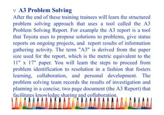 v A3 Problem Solving
After the end of these training trainees will learn the structured
problem solving approach that uses a tool called the A3
Problem Solving Report. For example the A3 report is a tool
that Toyota uses to propose solutions to problems, give status
reports on ongoing projects, and report results of information
gathering activity. The term "A3" is derived from the paper
size used for the report, which is the metric equivalent to the
11" x 17" paper. You will learn the steps to proceed from
problem identification to resolution in a fashion that fosters
learning, collaboration, and personal development. The
problem solving team records the results of investigation and
planning in a concise, two page document (the A3 Report) that
facilitates knowledge sharing and collaboration.
 