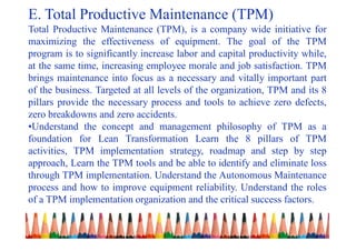 E. Total Productive Maintenance (TPM)
Total Productive Maintenance (TPM), is a company wide initiative for
maximizing the effectiveness of equipment. The goal of the TPM
program is to significantly increase labor and capital productivity while,
at the same time, increasing employee morale and job satisfaction. TPM
brings maintenance into focus as a necessary and vitally important part
of the business. Targeted at all levels of the organization, TPM and its 8
pillars provide the necessary process and tools to achieve zero defects,
zero breakdowns and zero accidents.
•Understand the concept and management philosophy of TPM as a
foundation for Lean Transformation Learn the 8 pillars of TPM
activities, TPM implementation strategy, roadmap and step by step
approach, Learn the TPM tools and be able to identify and eliminate loss
through TPM implementation. Understand the Autonomous Maintenance
process and how to improve equipment reliability. Understand the roles
of a TPM implementation organization and the critical success factors.
 