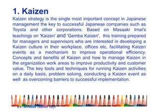 1. Kaizen
Kaizen strategy is the single most important concept in Japanese
management the key to successful Japanese companies such as
Toyota and other corporations. Based on Masaaki Imai's
teachings on 'Kaizen' and 'Gemba Kaizen', this training prepared
for managers and supervisors who are interested in developing a
Kaizen culture in their workplace, offices etc, facilitating Kaizen
events as a mechanism to improve operational efficiency.
Concepts and benefits of Kaizen and how to manage Kaizen in
the organization work areas to improve productivity and customer
value. The key tools and techniques for running Kaizen activities
on a daily basis, problem solving, conducting a Kaizen event as
well as overcoming barriers to successful implementation.
BY: Berhanu Tadesse Taye
 