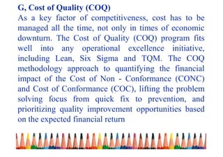 G, Cost of Quality (COQ)
As a key factor of competitiveness, cost has to be
managed all the time, not only in times of economic
downturn. The Cost of Quality (COQ) program fits
well into any operational excellence initiative,
including Lean, Six Sigma and TQM. The COQ
methodology approach to quantifying the financial
impact of the Cost of Non - Conformance (CONC)
and Cost of Conformance (COC), lifting the problem
solving focus from quick fix to prevention, and
prioritizing quality improvement opportunities based
on the expected financial return
 