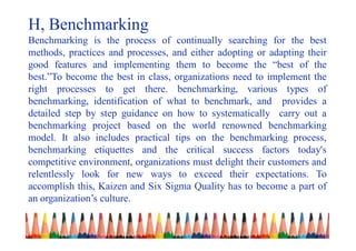 H, Benchmarking
Benchmarking is the process of continually searching for the best
methods, practices and processes, and either adopting or adapting their
good features and implementing them to become the “best of the
best.”To become the best in class, organizations need to implement the
right processes to get there. benchmarking, various types of
benchmarking, identification of what to benchmark, and provides a
detailed step by step guidance on how to systematically carry out a
benchmarking project based on the world renowned benchmarking
model. It also includes practical tips on the benchmarking process,
benchmarking etiquettes and the critical success factors today's
competitive environment, organizations must delight their customers and
relentlessly look for new ways to exceed their expectations. To
accomplish this, Kaizen and Six Sigma Quality has to become a part of
an organization’s culture.
 