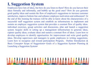 I, Suggestion System
Employees have lots of ideas, but how do you listen to them? How do you harvest their
ideas formally and informally, and bubble up the good ones? How do you generate
good quality ideas and sustain the flow of employee's suggestions to increase customer
satisfaction, improve bottom line and enhance employee motivation and enthusiasm? At
the end of this training the trainees will be able to know about the characteristics of a
successful staff suggestion system and establish an infrastructure to implement and
sustain an employee suggestion system that provides a constant flow of quality ideas.
individual exercises, group activities and discussions, plan and launch a suggestion
system Acquire skills in setting up a management infrastructure to generate ideas,
capture quality ideas, evaluate ideas and sustain a constant flow of ideas. Learn how to
develop employees to identify opportunities for improvement and write good quality
ideas. Develop supervisors and managers to guide employees in writing suggestions.
Learn how to recognize and reward participation Program, Outline Introduction &
Basic Concepts• Scope of Suggestions• Goals of a Suggestion System• Planning &
Launching a Suggestion System•
 