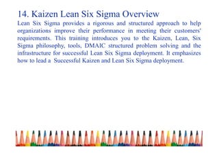 14. Kaizen Lean Six Sigma Overview
Lean Six Sigma provides a rigorous and structured approach to help
organizations improve their performance in meeting their customers'
requirements. This training introduces you to the Kaizen, Lean, Six
Sigma philosophy, tools, DMAIC structured problem solving and the
infrastructure for successful Lean Six Sigma deployment. It emphasizes
how to lead a Successful Kaizen and Lean Six Sigma deployment.
 