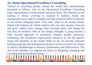 16. About Operational Excellence Consulting
Trained of consulting groups around the world their advertisement
presented as follows, who we are Operational Excellence Consulting
helps organizations to work smarter and grow faster. The objective of the
training is always evolving to respond to industry trends and
management focus, and we combine our deep technical skills in response
to our clients' changing needs. Over time, what we do remain closely
linked with helping our clients improve the way they operate; innovate
and grow; reduce costs; manage risks; leverage talent; and change the
way they do business. One of our unique strengths is going beyond a
tools focused approach to seamlessly integrate people, processes,
technology and continuous improvement initiatives to suit the specific
needs and situations of our clients What we do, we provide corporate
learning programs and management advisory services to assist our clients
to achieve breakthrough in business performance and effectiveness. The
aim of the training is to support our clients in designing, managing and
executing lasting beneficial change.
.
Website: www.oeconsulting.com.sg,
 