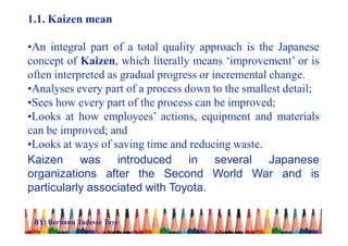 1.1. Kaizen mean
•An integral part of a total quality approach is the Japanese
concept of Kaizen, which literally means ‘improvement’ or is
often interpreted as gradual progress or incremental change.
•Analyses every part of a process down to the smallest detail;
•Sees how every part of the process can be improved;
•Looks at how employees’ actions, equipment and materials
can be improved; and
•Looks at ways of saving time and reducing waste.
Kaizen was introduced in several Japanese
organizations after the Second World War and is
particularly associated with Toyota.
BY: Berhanu Tadesse Taye
 