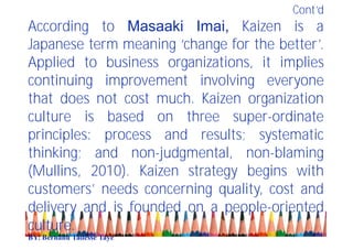 Cont’d
According to Masaaki Imai, Kaizen is a
Japanese term meaning ‘change for the better’.
Applied to business organizations, it implies
continuing improvement involving everyone
that does not cost much. Kaizen organization
culture is based on three super-ordinate
principles: process and results; systematic
thinking; and non-judgmental, non-blaming
(Mullins, 2010). Kaizen strategy begins with
customers’ needs concerning quality, cost and
delivery and is founded on a people-oriented
culture.
BY: Berhanu Tadesse Taye
 