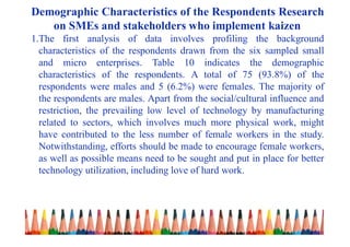 Demographic Characteristics of the Respondents Research
on SMEs and stakeholders who implement kaizen
1.The first analysis of data involves profiling the background
characteristics of the respondents drawn from the six sampled small
and micro enterprises. Table 10 indicates the demographic
characteristics of the respondents. A total of 75 (93.8%) of the
respondents were males and 5 (6.2%) were females. The majority of
the respondents are males. Apart from the social/cultural influence and
restriction, the prevailing low level of technology by manufacturing
related to sectors, which involves much more physical work, might
have contributed to the less number of female workers in the study.
Notwithstanding, efforts should be made to encourage female workers,
as well as possible means need to be sought and put in place for better
technology utilization, including love of hard work.
 