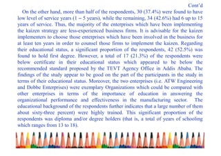 Cont’d
On the other hand, more than half of the respondents, 30 (37.4%) were found to have
low level of service years (1 – 5 years), while the remaining, 34 (42.6%) had 6 up to 15
years of service. Thus, the majority of the enterprises which have been implementing
the kaizen strategy are less-experienced business firms. It is advisable for the kaizen
implementers to choose those enterprises which have been involved in the business for
at least ten years in order to counsel those firms to implement the kaizen. Regarding
their educational status, a significant proportion of the respondents, 42 (52.5%) was
found to hold first degree. However, a total of 17 (21.3%) of the respondents were
below certificate in their educational status which appeared to be below the
recommended standard proposed by the TEVT Agency Office in Addis Ababa. The
findings of the study appear to be good on the part of the participants in the study in
terms of their educational status. Moreover, the two enterprises (i.e. ATW Engineering
and Dobbe Enterprises) were exemplary Organizations which could be compared with
other enterprises in terms of the importance of education in answering the
organizational performance and effectiveness in the manufacturing sector. The
educational background of the respondents further indicates that a large number of them
about sixty-three percent) were highly trained. This significant proportion of the
respondents was diploma and/or degree holders (that is, a total of years of schooling
which ranges from 13 to 18).
 