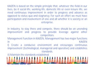 KAIZEN is based on the simple principle that, whatever the field in our
lives, be it social life, working life, domestic life or even leisure life, we
need continuous improvement in order to progress and advance as
opposed to status quo and stagnancy. For such an effort we must have
participation and involvement of one and all whether it is society or an
enterprise.
In industry, to stay there and compete, there should be an unending
improvement and progress to provide leverage against other
competitors.
Management Function in KAIZEN, Management has two major functions
in KAIZEN
I) Create a conducive environment and encourages continuous
improvement (technological, managerial and operative) and establishes
standards.
ii) Maintain the standards established
BY: Berhanu Tadesse Taye
 