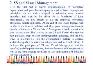 2. 5S and Visual Management
It is the first part of kaizen implementation, 5S workplace
organization and good housekeeping is a set of basic management
principles that are widely adopted in industries, trade, service
providers and even in the office. As a foundation of Lean
management, the key targets of 5S are improved workplace
efficiency, morale and safety. At the end of this lesson trainees will
be able know how to mobilize and align your management team to
launch or improve a 5S and Visual Management implementation in
your organization. The training covers 5S and Visual Management
best practices, step by step implementation guidance, and the best
ways to integrate 5S into the organization’s culture to achieve
sustainable quality on customer satisfaction and staff self esteem. It
includes the principles of 5S and Visual Management and the
benefits, initial implementation, future refinement, self assessment as
well as the infrastructure necessary to start and sustain a 5S initiative
for your organization
BY: Berhanu Tadesse Taye
 