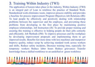 3. Training Within Industry (TWI)
The application of kaizen takes place in the industry, Within Industry (TWI)
is an integral part of Lean to reinforce the practice of Standard Work.
Standardized work eliminates waste, improves process stability and provides
a baseline for process improvement Program Objectives Job Relations (JR):
To lead people by effectively and positively dealing with relationship
problems between the supervisor and the employee, and preventing these
problems from developing in the first place by maintaining positive
employee relationships. Job Instruction (JI): To provide proper training and
assuring this training is effective in helping people do their jobs correctly
and efficiently. Job Methods (JM): To improve processes and the workplace
by developing improvement proposals and implementing them to get
improved results. Benefits Get more done with less machines and manpower
Improve quality, reduce scrap by achieving standard work across workers
and shifts, Reduce safety incidents, Decrease training time, especially for
temporary workers Reduce labor hours Reduce grievances Transfer
knowledge from a skilled workforce to an unskilled or green workforce
BY: Berhanu Tadesse Taye
 