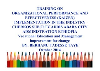 TRAINING ON
ORGANIZATIONAL PERFORMANCE AND
EFFECTIVENESS (KAIZEN)
IMPLEMENTATION IN THE INDUSTRY
CHERKOS SUB CITY ADDIS ABABA CITY
ADMINISTRATION ETHIOPIA
Vocational Education and Management
improvement for change
BY: BERHANU TADESSE TAYE
October 2014
 