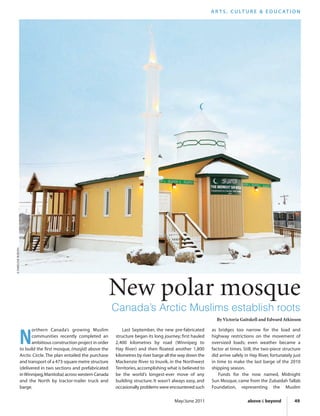May/June 2011 above & beyond 49
New polar mosque
Canada’s Arctic Muslims establish roots
N
orthern Canada’s growing Muslim
communities recently completed an
ambitious construction project in order
to build the first mosque, (masjid) above the
Arctic Circle. The plan entailed the purchase
and transport of a 473-square metre structure
(delivered in two sections and prefabricated
inWinnipeg,Manitoba) across western Canada
and the North by tractor-trailer truck and
barge.
Last September, the new pre-fabricated
structure began its long journey; first hauled
2,400 kilometres by road (Winnipeg to
Hay River) and then floated another 1,800
kilometres by river barge all the way down the
Mackenzie River to Inuvik, in the Northwest
Territories,accomplishing what is believed to
be the world’s longest-ever move of any
building structure. It wasn’t always easy, and
occasionally problems were encountered such
as bridges too narrow for the load and
highway restrictions on the movement of
oversized loads; even weather became a
factor at times. Still, the two-piece structure
did arrive safely in Hay River, fortunately just
in time to make the last barge of the 2010
shipping season.
Funds for the now named, Midnight
Sun Mosque, came from the Zubaidah Tallab
Foundation, representing the Muslim
A R T S , C U LT U R E & E D U C AT I O N
©DARELENEBURDEN
By Victoria Gaitskell and Edward Atkinson
 