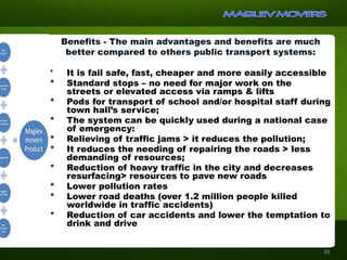 Benefits - The main advantages and benefits are much
better compared to others public transport systems:
* It is fail safe, fast, cheaper and more easily accessible
* Standard stops – no need for major work on the
streets or elevated access via ramps & lifts
* Pods for transport of school and/or hospital staff during
town hall’s service;
* The system can be quickly used during a national case
of emergency:
* Relieving of traffic jams > it reduces the pollution;
* It reduces the needing of repairing the roads > less
demanding of resources;
* Reduction of heavy traffic in the city and decreases
resurfacing> resources to pave new roads
* Lower pollution rates
* Lower road deaths (over 1.2 million people killed
worldwide in traffic accidents)
* Reduction of car accidents and lower the temptation to
drink and drive
10
 