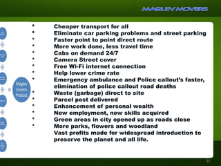 * Cheaper transport for all
* Eliminate car parking problems and street parking
* Faster point to point direct route
* More work done, less travel time
* Cabs on demand 24/7
* Camera Street cover
* Free Wi-Fi internet connection
* Help lower crime rate
* Emergency ambulance and Police callout’s faster,
elimination of police callout road deaths
* Waste (garbage) direct to site
* Parcel post delivered
* Enhancement of personal wealth
* New employment, new skills acquired
* Green areas in city opened up as roads close
* More parks, flowers and woodland
Vast profits made for widespread introduction to
preserve the planet and all life.
11
 