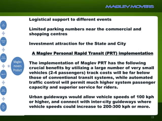 Logistical support to different events
Limited parking numbers near the commercial and
shopping centres
Investment attraction for the State and City
A Maglev Personal Rapid Transit (PRT) implementation
The implementation of Maglev PRT has the following
crucial benefits by utilizing a large number of very small
vehicles (2-4 passengers) track costs will be far below
those of conventional transit systems, while automated
traffic control will permit much higher system passenger
capacity and superior service for riders.
Urban guideways would allow vehicle speeds of 100 kph
or higher, and connect with inter-city guideways where
vehicle speeds could increase to 200-300 kph or more.
13
 