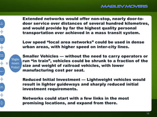 Extended networks would offer non-stop, nearly door-to-
door service over distances of several hundred kilometres,
and would provide by far the highest quality personal
transportation ever achieved in a mass transit system.
Low speed “local area networks” could be used in dense
urban areas, with higher speed on inter-city lines.
Smaller Vehicles — without the need to carry operators or
run “in train”, vehicles could be shrunk to a fraction of the
size and weight of railroad vehicles, with lower
manufacturing cost per seat.
Reduced Initial Investment — Lightweight vehicles would
result in lighter guideways and sharply reduced initial
investment requirements.
Networks could start with a few links in the most
promising locations, and expand from there.
14
 