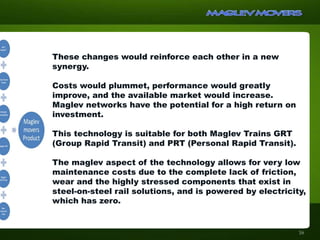These changes would reinforce each other in a new
synergy.
Costs would plummet, performance would greatly
improve, and the available market would increase.
Maglev networks have the potential for a high return on
investment.
This technology is suitable for both Maglev Trains GRT
(Group Rapid Transit) and PRT (Personal Rapid Transit).
The maglev aspect of the technology allows for very low
maintenance costs due to the complete lack of friction,
wear and the highly stressed components that exist in
steel-on-steel rail solutions, and is powered by electricity,
which has zero. emissions at the point of operation.
16
 