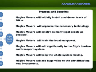Proposal and Benefits:
Maglev Movers will initially install a minimum track of
10km.
Maglev Movers will organise the necessary technology.
Maglev Movers will employ as many local people as
possible.
Maglev Movers will train the local manpower.
Maglev Movers will add significantly to the City's tourism
and transport system.
Maglev Movers will keep the whole system moving.
Maglev Movers will add huge value to the city attracting
new investments.
17
 