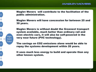Maglev Movers will contribute to the facilitation of the
public administration.
Maglev Movers will have concession for between 25 and
30 years.
Maglev Movers is without doubt the Greenest transport
system available, much better than ordinary rail and
even electric cars, it will also be self-powered in the
very near future (PVC technology).
The savings on CO2 emissions alone would be able to
repay the systems development within 20 years.
It uses much less energy to build and operate than any
other known system.
18
 