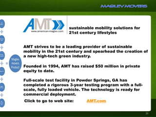 sustainable mobility solutions for
21st century lifestyles
AMT strives to be a leading provider of sustainable
mobility in the 21st century and spearhead the creation of
a new high-tech green industry.
Founded in 1994, AMT has raised $50 million in private
equity to date.
Full-scale test facility in Powder Springs, GA has
completed a rigorous 3-year testing program with a full-
scale, fully loaded vehicle. The technology is ready for
commercial deployment.
Click to go to web site: AMT.com
20
 