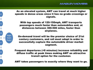 As an elevated system, AMT can travel at much higher
speeds in dense areas since it has no grade crossings or
signals.
With top speeds of 120-150mph, AMT transports
passengers much faster than automobiles and, at
distances between 300-500 miles, faster than
airplanes.
On-demand travel will be the premier choice of 21st
century customers, and rail must adapt in order to
successfully capture the automobile driver market
segment.
Frequent departures (<8 minutes) increase reliability and
diffuse traffic at peak times making AMT an attractive
transit option for the customer.
AMT takes passengers to exactly where they want to go.
25
 