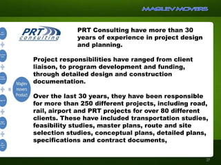 27
PRT Consulting have more than 30
years of experience in project design
and planning.
Project responsibilities have ranged from client
liaison, to program development and funding,
through detailed design and construction
documentation.
Over the last 30 years, they have been responsible
for more than 250 different projects, including road,
rail, airport and PRT projects for over 80 different
clients. These have included transportation studies,
feasibility studies, master plans, route and site
selection studies, conceptual plans, detailed plans,
specifications and contract documents,
 