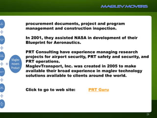 28
procurement documents, project and program
management and construction inspection.
In 2001, they assisted NASA in development of their
Blueprint for Aeronautics.
PRT Consulting have experience managing research
projects for airport security, PRT safety and security, and
PRT operations.
MaglevTransport, Inc. was created in 2005 to make
available their broad experience in maglev technology
solutions available to clients around the world.
Click to go to web site: PRT Guru
 