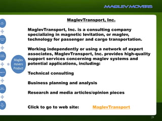 29
MaglevTransport, Inc.
MaglevTransport, Inc. is a consulting company
specializing in magnetic levitation, or maglev,
technology for passenger and cargo transportation.
Working independently or using a network of expert
associates, MaglevTransport, Inc. provides high-quality
support services concerning maglev systems and
potential applications, including:
Technical consulting
Business planning and analysis
Research and media articles/opinion pieces
Click to go to web site: MaglevTransport
 