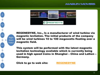 REGENEDYNE, Inc., Is a manufacturer of wind turbine via
magnetic levitation. The initial products of the company
will be wind turbines 10 to 100 megawatts floating over a
magnetic field.
This system will be performed with the latest magnetic
levitation technology available which is currently being
used in high speed trains in Shanghai – China and Lathen –
Germany.
Click to go to web site: REGENEDYNE
31
 