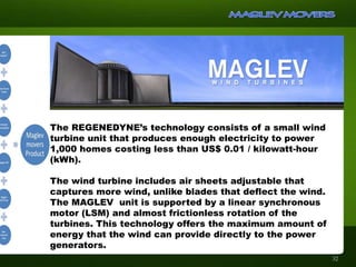 The REGENEDYNE’s technology consists of a small wind
turbine unit that produces enough electricity to power
1,000 homes costing less than US$ 0.01 / kilowatt-hour
(kWh).
The wind turbine includes air sheets adjustable that
captures more wind, unlike blades that deflect the wind.
The MAGLEV unit is supported by a linear synchronous
motor (LSM) and almost frictionless rotation of the
turbines. This technology offers the maximum amount of
energy that the wind can provide directly to the power
generators.
32
 