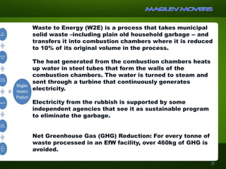 Waste to Energy (W2E) is a process that takes municipal
solid waste –including plain old household garbage -- and
transfers it into combustion chambers where it is reduced
to 10% of its original volume in the process.
The heat generated from the combustion chambers heats
up water in steel tubes that form the walls of the
combustion chambers. The water is turned to steam and
sent through a turbine that continuously generates
electricity.
Electricity from the rubbish is supported by some
independent agencies that see it as sustainable program
to eliminate the garbage.
Net Greenhouse Gas (GHG) Reduction: For every tonne of
waste processed in an EfW facility, over 460kg of GHG is
avoided.
37
 