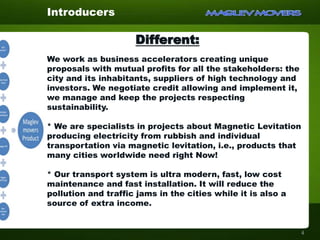 Different:
We work as business accelerators creating unique
proposals with mutual profits for all the stakeholders: the
city and its inhabitants, suppliers of high technology and
investors. We negotiate credit allowing and implement it,
we manage and keep the projects respecting
sustainability.
* We are specialists in projects about Magnetic Levitation
producing electricity from rubbish and individual
transportation via magnetic levitation, i.e., products that
many cities worldwide need right Now!
* Our transport system is ultra modern, fast, low cost
maintenance and fast installation. It will reduce the
pollution and traffic jams in the cities while it is also a
source of extra income.
Introducers
4
 