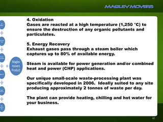 4. Oxidation
Gases are reacted at a high temperature (1,250 °C) to
ensure the destruction of any organic pollutants and
particulates.
5. Energy Recovery
Exhaust gases pass through a steam boiler which
captures up to 80% of available energy.
Steam is available for power generation and/or combined
heat and power (CHP) applications.
Our unique small-scale waste-processing plant was
specifically developed in 2006. Ideally suited to any site
producing approximately 2 tonnes of waste per day.
The plant can provide heating, chilling and hot water for
your business.
40
 