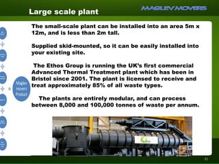 Large scale plant
The small-scale plant can be installed into an area 5m x
12m, and is less than 2m tall.
Supplied skid-mounted, so it can be easily installed into
your existing site.
The Ethos Group is running the UK’s first commercial
Advanced Thermal Treatment plant which has been in
Bristol since 2001. The plant is licensed to receive and
treat approximately 85% of all waste types.
The plants are entirely modular, and can process
between 8,000 and 100,000 tonnes of waste per annum.
41
 