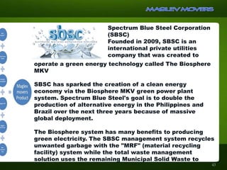 Spectrum Blue Steel Corporation
(SBSC)
Founded in 2009, SBSC is an
international private utilities
company that was created to
operate a green energy technology called The Biosphere
MKV
SBSC has sparked the creation of a clean energy
economy via the Biosphere MKV green power plant
system. Spectrum Blue Steel's goal is to double the
production of alternative energy in the Philippines and
Brazil over the next three years because of massive
global deployment.
The Biosphere system has many benefits to producing
green electricity. The SBSC management system recycles
unwanted garbage with the "MRF" (material recycling
facility) system while the total waste management
solution uses the remaining Municipal Solid Waste to
43
 