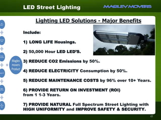 Lighting LED Solutions - Major Benefits
Include:
1) LONG LIFE Housings.
2) 50,000 Hour LED LED’S.
3) REDUCE CO2 Emissions by 50%.
4) REDUCE ELECTRICITY Consumption by 50%.
5) REDUCE MAINTENANCE COSTS by 96% over 10+ Years.
6) PROVIDE RETURN ON INVESTMENT (ROI)
from 1 1-3 Years.
7) PROVIDE NATURAL Full Spectrum Street Lighting with
HIGH UNIFORMITY and IMPROVE SAFETY & SECURITY.
LED Street Lighting
45
 