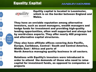 Equality Capital:
Equility capital is located in Leominster,
which is on the border between England and
Wales.
They have an enviable reputation among alternative
investors, such as asset managers, wealth managers and
hedge funds for investment and providing high-quality
lending opportunities, often well supported and always led
by world-class experts. They offer nearly 400 programs
and alternative capital structures.
They also have affiliate offices covering Asia Pacific,
Europe, Caribbean, Central / South and Central America,
Middle East / Africa and parts of
North America managing quality business in all sectors.
Relations with Equility’s investors were introduced in
order to attend the demands of those who need to raise
capital for investment funds, as opposed to companies or
projects
62
 