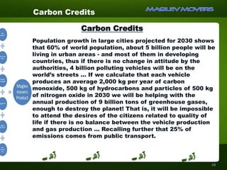 Population growth in large cities projected for 2030 shows
that 60% of world population, about 5 billion people will be
living in urban areas - and most of them in developing
countries, thus if there is no change in attitude by the
authorities, 4 billion polluting vehicles will be on the
world’s streets ... If we calculate that each vehicle
produces an average 2,000 kg per year of carbon
monoxide, 500 kg of hydrocarbons and particles of 500 kg
of nitrogen oxide in 2030 we will be helping with the
annual production of 9 billion tons of greenhouse gases,
enough to destroy the planet! That is, it will be impossible
to attend the desires of the citizens related to quality of
life if there is no balance between the vehicle production
and gas production ... Recalling further that 25% of
emissions comes from public transport.
Carbon Credits:
Carbon Credits
64
 
