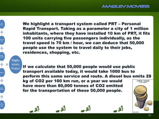 We highlight a transport system called PRT – Personal
Rapid Transport. Taking as a parameter a city of 1 million
inhabitants, where they have installed 10 km of PRT, it fits
100 units carrying five passengers individually, as the
travel speed is 70 km / hour, we can deduce that 50,000
people use the system to travel daily to their jobs,
residences, shopping, etc.
If we calculate that 50,000 people would use public
transport available today, it would take 1000 bus to
perform this same service and route. A diesel bus emits 28
kg of CO2 per 100 km run, or a year we would
have more than 80,000 tonnes of CO2 emitted
for the transportation of these 50,000 people.
65
 