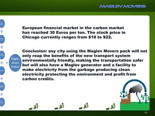 European financial market in the carbon market
has reached 30 Euros per ton. The stock price in
Chicago currently ranges from $18 to $22.
Conclusion: any city using the Maglev Movers pack will not
only reap the benefits of the new transport system
environmentally friendly, making the transportation safer
but will also have a Maglev generator and a facility to
make electricity from the garbage producing clean
electricity protecting the environment and profit from
carbon credits.
66
 