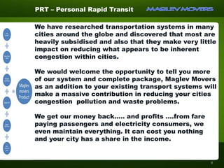 We have researched transportation systems in many
cities around the globe and discovered that most are
heavily subsidised and also that they make very little
impact on reducing what appears to be inherent
congestion within cities.
We would welcome the opportunity to tell you more
of our system and complete package, Maglev Movers
as an addition to your existing transport systems will
make a massive contribution in reducing your cities
congestion pollution and waste problems.
We get our money back..... and profits ….from fare
paying passengers and electricity consumers, we
even maintain everything. It can cost you nothing
and your city has a share in the income.
PRT – Personal Rapid Transit
8
 