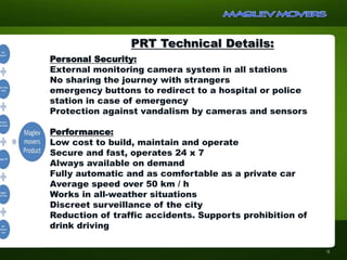 PRT Technical Details:
Personal Security:
External monitoring camera system in all stations
No sharing the journey with strangers
emergency buttons to redirect to a hospital or police
station in case of emergency
Protection against vandalism by cameras and sensors
Performance:
Low cost to build, maintain and operate
Secure and fast, operates 24 x 7
Always available on demand
Fully automatic and as comfortable as a private car
Average speed over 50 km / h
Works in all-weather situations
Discreet surveillance of the city
Reduction of traffic accidents. Supports prohibition of
drink driving
9
 