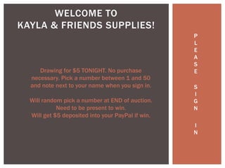 P
L
E
A
S
E
S
I
G
N
I
N
WELCOME TO
KAYLA & FRIENDS SUPPLIES!
Drawing for $5 TONIGHT. No purchase
necessary. Pick a number between 1 and 50
and note next to your name when you sign in.
Will random pick a number at END of auction.
Need to be present to win.
Will get $5 deposited into your PayPal if win.
 