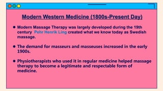 Modern Western Medicine (1800s-Present Day)
 Modern Massage Therapy was largely developed during the 19th
century Pehr Henrik Ling created what we know today as Swedish
massage.
 The demand for masseurs and masseuses increased in the early
1900s.
 Physiotherapists who used it in regular medicine helped massage
therapy to become a legitimate and respectable form of
medicine.
 